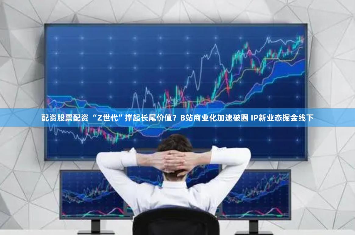 配资股票配资 “Z世代”撑起长尾价值？B站商业化加速破圈 IP新业态掘金线下