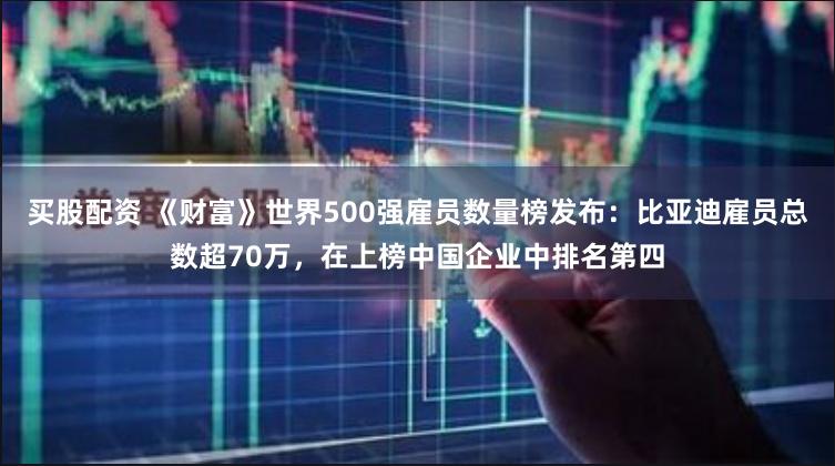 买股配资 《财富》世界500强雇员数量榜发布：比亚迪雇员总数超70万，在上榜中国企业中排名第四