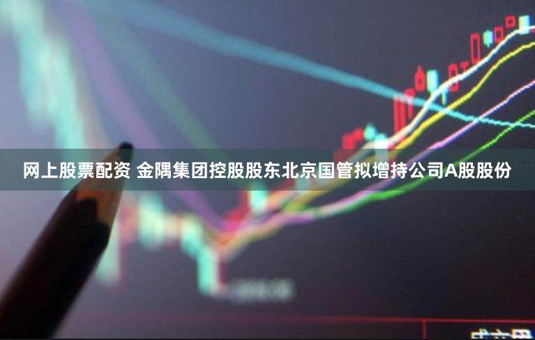 网上股票配资 金隅集团控股股东北京国管拟增持公司A股股份