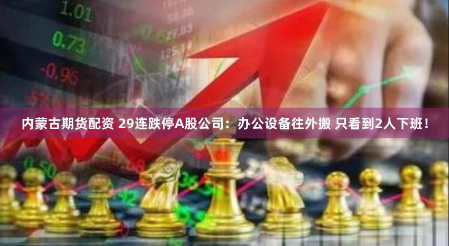 内蒙古期货配资 29连跌停A股公司：办公设备往外搬 只看到2人下班！